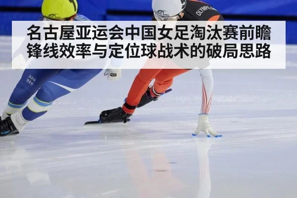 名古屋亚运会中国女足淘汰赛前瞻 锋线效率与定位球战术的破局思路